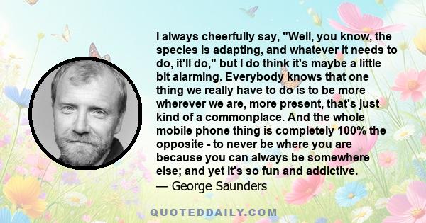 I always cheerfully say, Well, you know, the species is adapting, and whatever it needs to do, it'll do, but I do think it's maybe a little bit alarming. Everybody knows that one thing we really have to do is to be more
