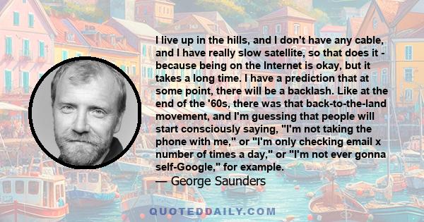 I live up in the hills, and I don't have any cable, and I have really slow satellite, so that does it - because being on the Internet is okay, but it takes a long time. I have a prediction that at some point, there will