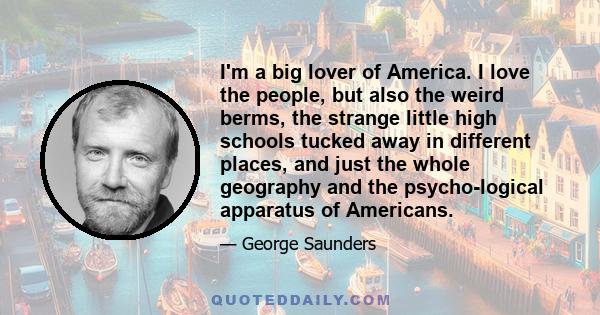 I'm a big lover of America. I love the people, but also the weird berms, the strange little high schools tucked away in different places, and just the whole geography and the psychological apparatus of Americans.
