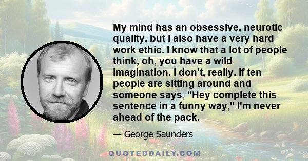 My mind has an obsessive, neurotic quality, but I also have a very hard work ethic. I know that a lot of people think, oh, you have a wild imagination. I don't, really. If ten people are sitting around and someone says,