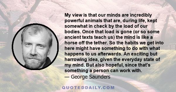 My view is that our minds are incredibly powerful animals that are, during life, kept somewhat in check by the load of our bodies. Once that load is gone (or so some ancient texts teach us) the mind is like a horse off