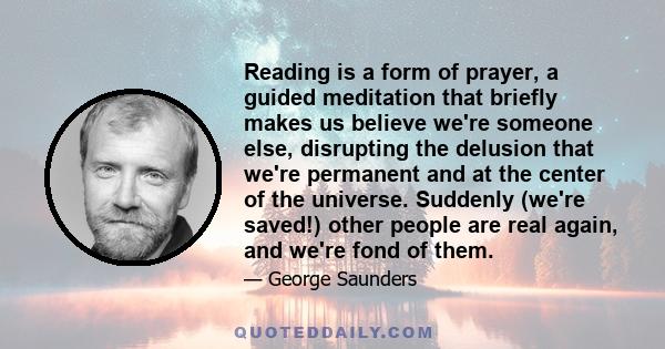 Reading is a form of prayer, a guided meditation that briefly makes us believe we're someone else, disrupting the delusion that we're permanent and at the center of the universe. Suddenly (we're saved!) other people are
