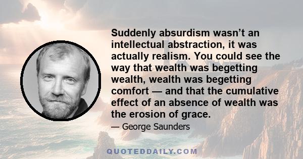 Suddenly absurdism wasn’t an intellectual abstraction, it was actually realism. You could see the way that wealth was begetting wealth, wealth was begetting comfort — and that the cumulative effect of an absence of