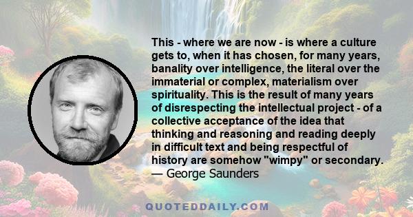 This - where we are now - is where a culture gets to, when it has chosen, for many years, banality over intelligence, the literal over the immaterial or complex, materialism over spirituality. This is the result of many