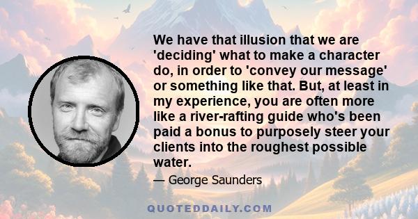 We have that illusion that we are 'deciding' what to make a character do, in order to 'convey our message' or something like that. But, at least in my experience, you are often more like a river-rafting guide who's been