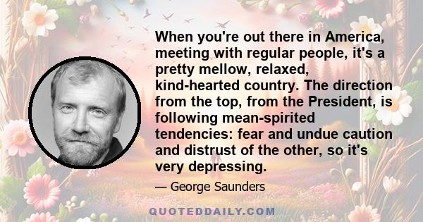 When you're out there in America, meeting with regular people, it's a pretty mellow, relaxed, kind-hearted country. The direction from the top, from the President, is following mean-spirited tendencies: fear and undue