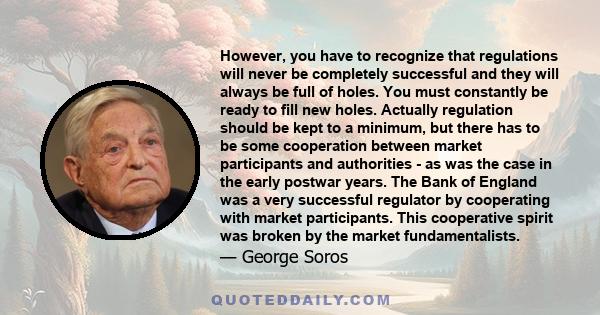 However, you have to recognize that regulations will never be completely successful and they will always be full of holes. You must constantly be ready to fill new holes. Actually regulation should be kept to a minimum,
