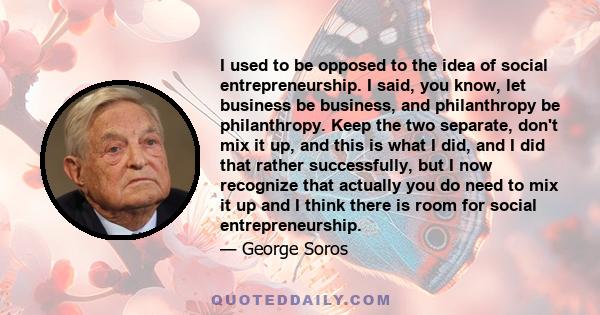 I used to be opposed to the idea of social entrepreneurship. I said, you know, let business be business, and philanthropy be philanthropy. Keep the two separate, don't mix it up, and this is what I did, and I did that