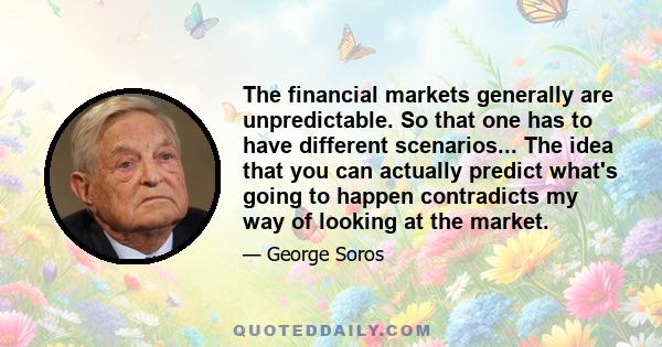 The financial markets generally are unpredictable. So that one has to have different scenarios... The idea that you can actually predict what's going to happen contradicts my way of looking at the market.