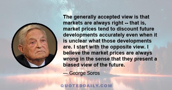 The generally accepted view is that markets are always right -- that is, market prices tend to discount future developments accurately even when it is unclear what those developments are. I start with the opposite view.