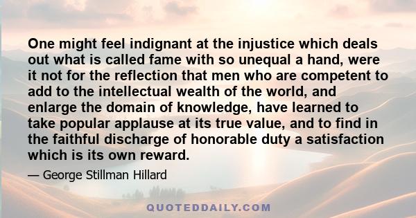 One might feel indignant at the injustice which deals out what is called fame with so unequal a hand, were it not for the reflection that men who are competent to add to the intellectual wealth of the world, and enlarge