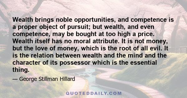 Wealth brings noble opportunities, and competence is a proper object of pursuit; but wealth, and even competence, may be bought at too high a price. Wealth itself has no moral attribute. It is not money, but the love of