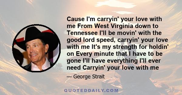 Cause I'm carryin' your love with me From West Virginia down to Tennessee I'll be movin' with the good lord speed, carryin' your love with me It's my strength for holdin' on Every minute that I have to be gone I'll have
