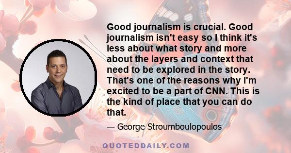 Good journalism is crucial. Good journalism isn't easy so I think it's less about what story and more about the layers and context that need to be explored in the story. That's one of the reasons why I'm excited to be a