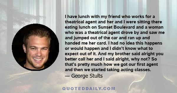 I have lunch with my friend who works for a theatrical agent and her and I were sitting there eating lunch on Sunset Boulevard and a woman who was a theatrical agent drove by and saw me and jumped out of the car and ran