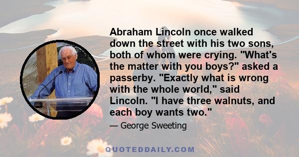 Abraham Lincoln once walked down the street with his two sons, both of whom were crying. What's the matter with you boys? asked a passerby. Exactly what is wrong with the whole world, said Lincoln. I have three walnuts,