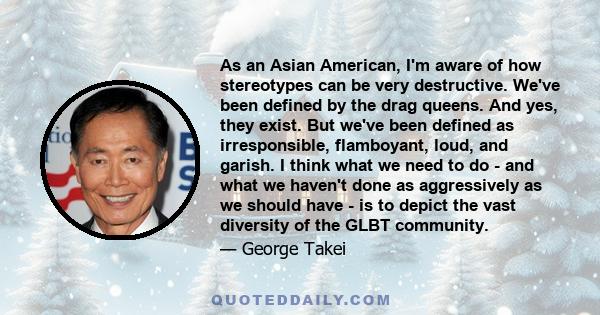 As an Asian American, I'm aware of how stereotypes can be very destructive. We've been defined by the drag queens. And yes, they exist. But we've been defined as irresponsible, flamboyant, loud, and garish. I think what