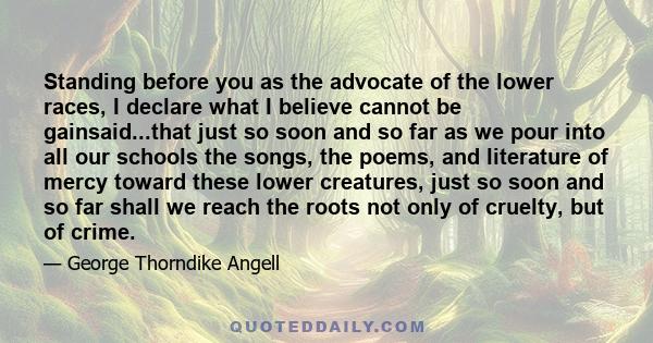 Standing before you as the advocate of the lower races, I declare what I believe cannot be gainsaid...that just so soon and so far as we pour into all our schools the songs, the poems, and literature of mercy toward