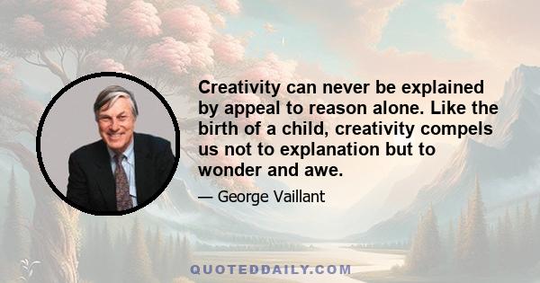 Creativity can never be explained by appeal to reason alone. Like the birth of a child, creativity compels us not to explanation but to wonder and awe.