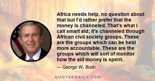 Africa needs help, no question about that but I'd rather prefer that the money is channeled. That's what I call smart aid; it's channeled through African civil society groups. These are the groups which can be held more