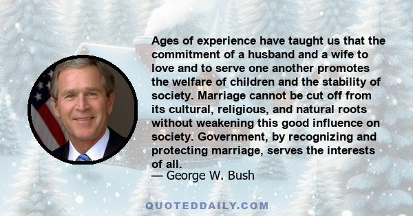 Ages of experience have taught us that the commitment of a husband and a wife to love and to serve one another promotes the welfare of children and the stability of society. Marriage cannot be cut off from its cultural,