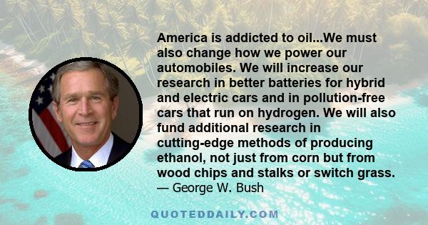 America is addicted to oil...We must also change how we power our automobiles. We will increase our research in better batteries for hybrid and electric cars and in pollution-free cars that run on hydrogen. We will also