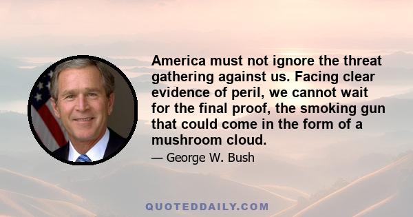 America must not ignore the threat gathering against us. Facing clear evidence of peril, we cannot wait for the final proof, the smoking gun that could come in the form of a mushroom cloud.