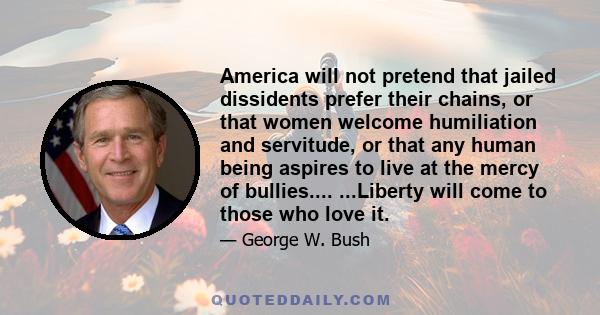 America will not pretend that jailed dissidents prefer their chains, or that women welcome humiliation and servitude, or that any human being aspires to live at the mercy of bullies.... ...Liberty will come to those who