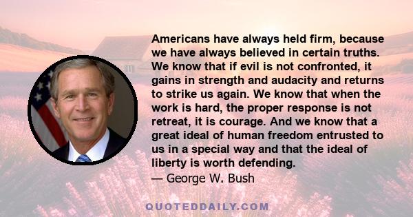 Americans have always held firm, because we have always believed in certain truths. We know that if evil is not confronted, it gains in strength and audacity and returns to strike us again. We know that when the work is
