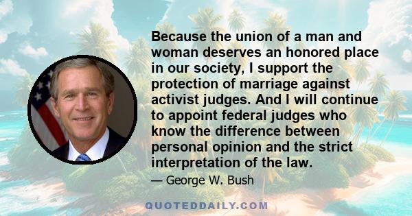 Because the union of a man and woman deserves an honored place in our society, I support the protection of marriage against activist judges. And I will continue to appoint federal judges who know the difference between