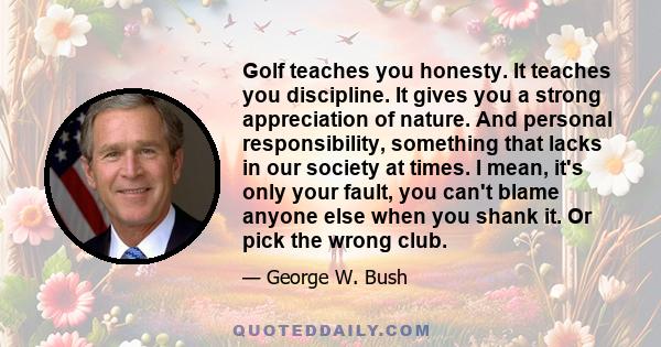 Golf teaches you honesty. It teaches you discipline. It gives you a strong appreciation of nature. And personal responsibility, something that lacks in our society at times. I mean, it's only your fault, you can't blame