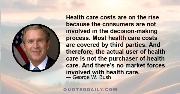 Health care costs are on the rise because the consumers are not involved in the decision-making process. Most health care costs are covered by third parties. And therefore, the actual user of health care is not the