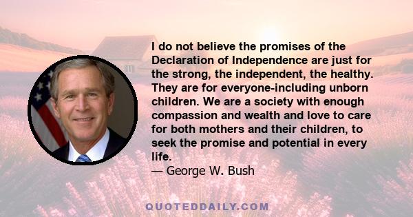 I do not believe the promises of the Declaration of Independence are just for the strong, the independent, the healthy. They are for everyone-including unborn children. We are a society with enough compassion and wealth