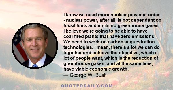 I know we need more nuclear power in order - nuclear power, after all, is not dependent on fossil fuels and emits no greenhouse gases. I believe we're going to be able to have coal-fired plants that have zero emissions.