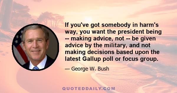 If you've got somebody in harm's way, you want the president being -- making advice, not -- be given advice by the military, and not making decisions based upon the latest Gallup poll or focus group.
