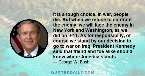 It is a tough choice. In war, people die. But when we refuse to confront the enemy, we will face the enemy in New York and Washington, as we did on 9-11. As for responsiblity, of course we stand by our decision to go to