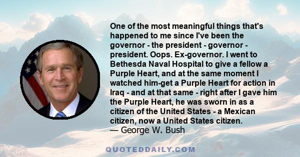 One of the most meaningful things that's happened to me since I've been the governor - the president - governor - president. Oops. Ex-governor. I went to Bethesda Naval Hospital to give a fellow a Purple Heart, and at