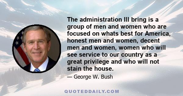 The administration Ill bring is a group of men and women who are focused on whats best for America, honest men and women, decent men and women, women who will see service to our country as a great privilege and who will