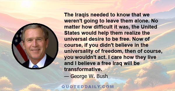 The Iraqis needed to know that we weren't going to leave them alone. No matter how difficult it was, the United States would help them realize the universal desire to be free. Now of course, if you didn't believe in the