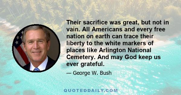 Their sacrifice was great, but not in vain. All Americans and every free nation on earth can trace their liberty to the white markers of places like Arlington National Cemetery. And may God keep us ever grateful.