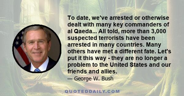 To date, we've arrested or otherwise dealt with many key commanders of al Qaeda... All told, more than 3,000 suspected terrorists have been arrested in many countries. Many others have met a different fate. Let's put it