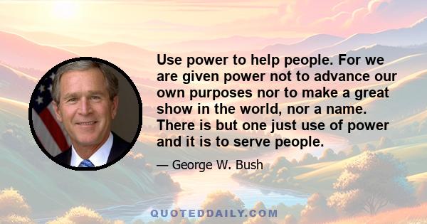 Use power to help people. For we are given power not to advance our own purposes nor to make a great show in the world, nor a name. There is but one just use of power and it is to serve people.