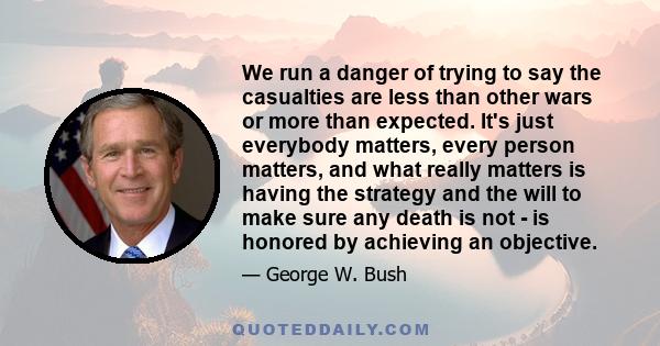 We run a danger of trying to say the casualties are less than other wars or more than expected. It's just everybody matters, every person matters, and what really matters is having the strategy and the will to make sure