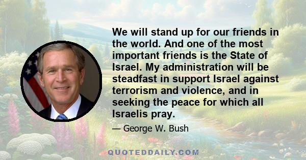 We will stand up for our friends in the world. And one of the most important friends is the State of Israel. My administration will be steadfast in support Israel against terrorism and violence, and in seeking the peace