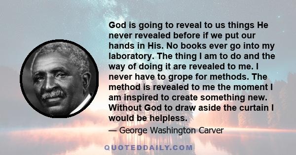 God is going to reveal to us things He never revealed before if we put our hands in His. No books ever go into my laboratory. The thing I am to do and the way of doing it are revealed to me. I never have to grope for