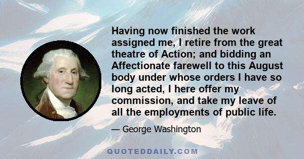 Having now finished the work assigned me, I retire from the great theatre of Action; and bidding an Affectionate farewell to this August body under whose orders I have so long acted, I here offer my commission, and take