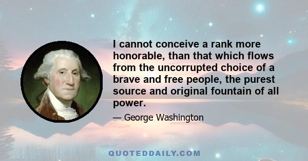 I cannot conceive a rank more honorable, than that which flows from the uncorrupted choice of a brave and free people, the purest source and original fountain of all power.