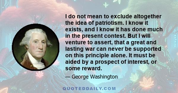 I do not mean to exclude altogether the idea of patriotism. I know it exists, and I know it has done much in the present contest. But I will venture to assert, that a great and lasting war can never be supported on this