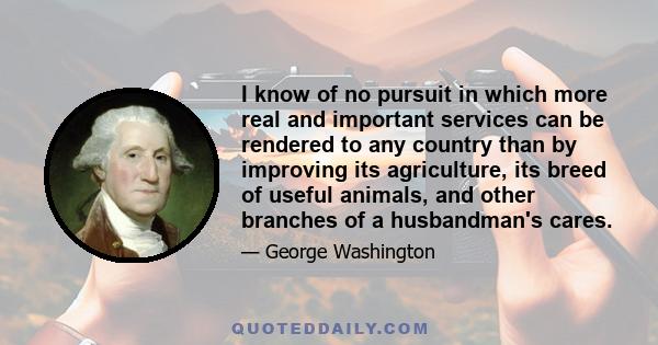 I know of no pursuit in which more real and important services can be rendered to any country than by improving its agriculture, its breed of useful animals, and other branches of a husbandman's cares.