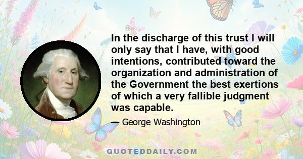 In the discharge of this trust I will only say that I have, with good intentions, contributed toward the organization and administration of the Government the best exertions of which a very fallible judgment was capable.
